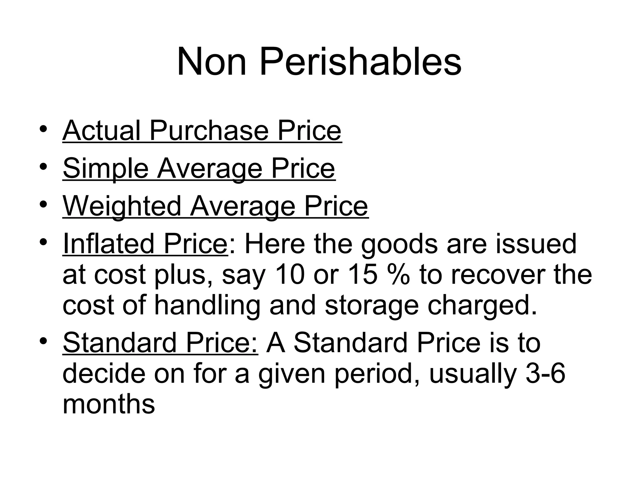 Non Perishables
• Actual Purchase Price
• Simple Average Price
• Weighted Average Price
• Inflated Price: Here the goods are issued
at cost plus, say 10 or 15 % to recover the
cost of handling and storage charged.
• Standard Price: A Standard Price is to
decide on for a given period, usually 3-6
months
 