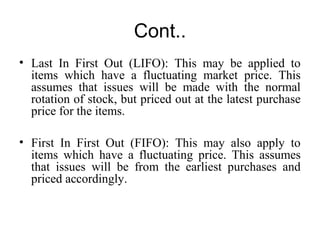 Cont..
• Last In First Out (LIFO): This may be applied to
items which have a fluctuating market price. This
assumes that issues will be made with the normal
rotation of stock, but priced out at the latest purchase
price for the items.
• First In First Out (FIFO): This may also apply to
items which have a fluctuating price. This assumes
that issues will be from the earliest purchases and
priced accordingly.
 