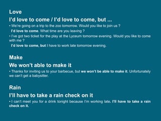 Love
I’d love to come / I’d love to come, but ...
• We’re going on a trip to the zoo tomorrow. Would you like to join us ?
I’d love to come. What time are you leaving ?
• I’ve got two ticket for the play at the Lyceum tomorrow evening. Would you like to come
with me ?
I’d love to come, but I have to work late tomorrow evening.
Make
We won’t able to make it
• Thanks for inviting us to your barbecue, but we won’t be able to make it. Unfortunately
we can’t get a babysitter.
Rain
I’ll have to take a rain check on it
• I can’t meet you for a drink tonight because I’m working late. I’ll have to take a rain
check on it.
 