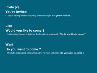 Invite (v)
You’re invited
• Lucy’s having a fireworks party tomorrow night and you’re invited.
Like
Would you like to come ?
• I’m booking theatre tickets for the family for next week. Would you like to come ?
Want
Do you want to come ?
• My dad’s organizing s fireworks party for next Saturday. Do you want to come ?
 