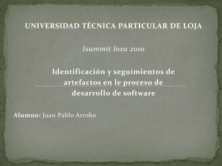 UNIVERSIDAD TÉCNICA PARTICULAR DE LOJA Isummitloxa 2010 Identificación y seguimientos de artefactos en le proceso de desarrollo de software Alumno: Juan Pablo Arrobo 