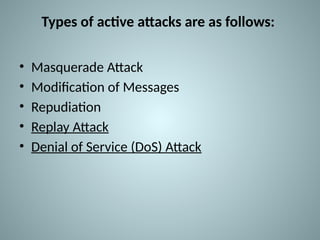 Types of active attacks are as follows:
• Masquerade Attack
• Modification of Messages
• Repudiation
• Replay Attack
• Denial of Service (DoS) Attack
 