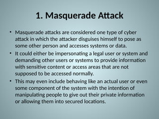 1. Masquerade Attack
• Masquerade attacks are considered one type of cyber
attack in which the attacker disguises himself to pose as
some other person and accesses systems or data.
• It could either be impersonating a legal user or system and
demanding other users or systems to provide information
with sensitive content or access areas that are not
supposed to be accessed normally.
• This may even include behaving like an actual user or even
some component of the system with the intention of
manipulating people to give out their private information
or allowing them into secured locations.
 