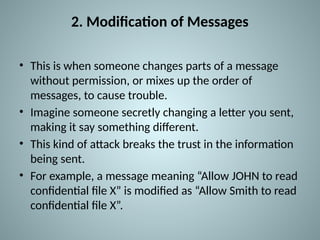 2. Modification of Messages
• This is when someone changes parts of a message
without permission, or mixes up the order of
messages, to cause trouble.
• Imagine someone secretly changing a letter you sent,
making it say something different.
• This kind of attack breaks the trust in the information
being sent.
• For example, a message meaning “Allow JOHN to read
confidential file X” is modified as “Allow Smith to read
confidential file X”.
 