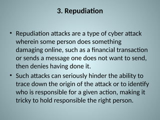 3. Repudiation
• Repudiation attacks are a type of cyber attack
wherein some person does something
damaging online, such as a financial transaction
or sends a message one does not want to send,
then denies having done it.
• Such attacks can seriously hinder the ability to
trace down the origin of the attack or to identify
who is responsible for a given action, making it
tricky to hold responsible the right person.
 