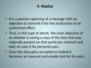 4. Replay
• It is a passive capturing of a message with an
objective to transmit it for the production of an
authorized effect.
• Thus, in this type of attack, the main objective of
an attacker is saving a copy of the data that was
originally present on that particular network and
later on uses it for personal uses.
• Once the data gets corrupted or leaked it
becomes an insecure and unsafe tool for its users.
 