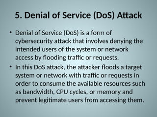 5. Denial of Service (DoS) Attack
• Denial of Service (DoS) is a form of
cybersecurity attack that involves denying the
intended users of the system or network
access by flooding traffic or requests.
• In this DoS attack, the attacker floods a target
system or network with traffic or requests in
order to consume the available resources such
as bandwidth, CPU cycles, or memory and
prevent legitimate users from accessing them.
 
