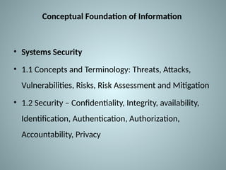 Conceptual Foundation of Information
• Systems Security
• 1.1 Concepts and Terminology: Threats, Attacks,
Vulnerabilities, Risks, Risk Assessment and Mitigation
• 1.2 Security – Confidentiality, Integrity, availability,
Identification, Authentication, Authorization,
Accountability, Privacy
 
