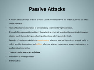 Passive Attacks
• A Passive attack attempts to learn or make use of information from the system but does not affect
system resources.
• Passive Attacks are in the nature of eavesdropping on or monitoring transmission.
• The goal of the opponent is to obtain information that is being transmitted. Passive attacks involve an
attacker passively monitoring or collecting data without altering or destroying it.
• Examples of passive attacks include eavesdropping, where an attacker listens in on network traffic to
collect sensitive information, and sniffing, where an attacker captures and analyzes data packets to
steal sensitive information.
• Types of Passive attacks are as follows:
• The Release of Message Content
• Traffic Analysis
 