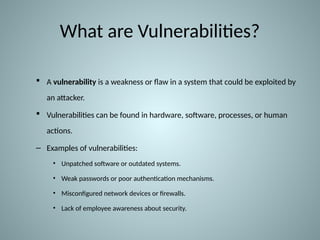 What are Vulnerabilities?
 A vulnerability is a weakness or flaw in a system that could be exploited by
an attacker.
 Vulnerabilities can be found in hardware, software, processes, or human
actions.
– Examples of vulnerabilities:
• Unpatched software or outdated systems.
• Weak passwords or poor authentication mechanisms.
• Misconfigured network devices or firewalls.
• Lack of employee awareness about security.
 