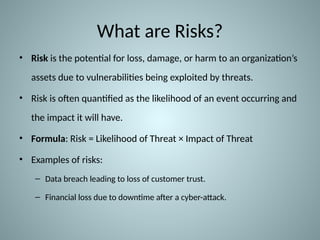 What are Risks?
• Risk is the potential for loss, damage, or harm to an organization’s
assets due to vulnerabilities being exploited by threats.
• Risk is often quantified as the likelihood of an event occurring and
the impact it will have.
• Formula: Risk = Likelihood of Threat × Impact of Threat
• Examples of risks:
– Data breach leading to loss of customer trust.
– Financial loss due to downtime after a cyber-attack.
 