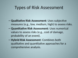 Types of Risk Assessment
– Qualitative Risk Assessment: Uses subjective
measures (e.g., low, medium, high) to assess risks.
– Quantitative Risk Assessment: Uses numerical
values to assess risks (e.g., cost of damage,
probability of an event).
– Hybrid Risk Assessment: Combines both
qualitative and quantitative approaches for a
comprehensive analysis.
 
