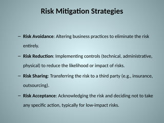 Risk Mitigation Strategies
– Risk Avoidance: Altering business practices to eliminate the risk
entirely.
– Risk Reduction: Implementing controls (technical, administrative,
physical) to reduce the likelihood or impact of risks.
– Risk Sharing: Transferring the risk to a third party (e.g., insurance,
outsourcing).
– Risk Acceptance: Acknowledging the risk and deciding not to take
any specific action, typically for low-impact risks.
 