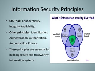 Information Security Principles
• CIA Triad: Confidentiality,
Integrity, Availability.
• Other principles: Identification,
Authentication, Authorization,
Accountability, Privacy.
• These principles are essential for
building secure and trustworthy
information systems.
 