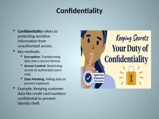 Confidentiality
 Confidentiality refers to
protecting sensitive
information from
unauthorized access.
 Key methods:
 Encryption: Transforming
data into a secure format.
 Access Control: Restricting
access to authorized users
only.
 Data Masking: Hiding data to
prevent exposure.
 Example: Keeping customer
data like credit card numbers
confidential to prevent
identity theft.
 