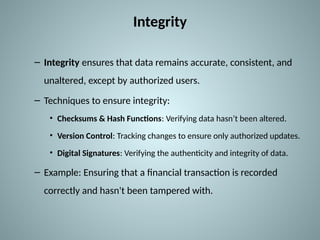 Integrity
– Integrity ensures that data remains accurate, consistent, and
unaltered, except by authorized users.
– Techniques to ensure integrity:
• Checksums & Hash Functions: Verifying data hasn’t been altered.
• Version Control: Tracking changes to ensure only authorized updates.
• Digital Signatures: Verifying the authenticity and integrity of data.
– Example: Ensuring that a financial transaction is recorded
correctly and hasn't been tampered with.
 