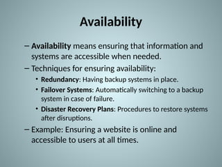 Availability
– Availability means ensuring that information and
systems are accessible when needed.
– Techniques for ensuring availability:
• Redundancy: Having backup systems in place.
• Failover Systems: Automatically switching to a backup
system in case of failure.
• Disaster Recovery Plans: Procedures to restore systems
after disruptions.
– Example: Ensuring a website is online and
accessible to users at all times.
 