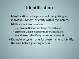 Identification
– Identification is the process of recognizing an
individual, system, or entity within the system.
– Methods of identification:
• Usernames: Unique identifiers for each user.
• Biometric Data: Fingerprints, retina scans, etc.
• IP Addresses: Identifying devices on a network.
– Example: A system asks for a username to identify
the user before granting access.
 