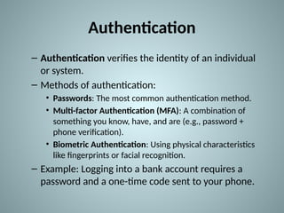 Authentication
– Authentication verifies the identity of an individual
or system.
– Methods of authentication:
• Passwords: The most common authentication method.
• Multi-factor Authentication (MFA): A combination of
something you know, have, and are (e.g., password +
phone verification).
• Biometric Authentication: Using physical characteristics
like fingerprints or facial recognition.
– Example: Logging into a bank account requires a
password and a one-time code sent to your phone.
 