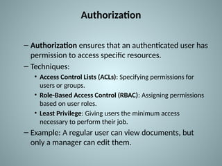 Authorization
– Authorization ensures that an authenticated user has
permission to access specific resources.
– Techniques:
• Access Control Lists (ACLs): Specifying permissions for
users or groups.
• Role-Based Access Control (RBAC): Assigning permissions
based on user roles.
• Least Privilege: Giving users the minimum access
necessary to perform their job.
– Example: A regular user can view documents, but
only a manager can edit them.
 