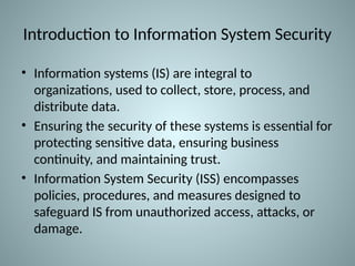 Introduction to Information System Security
• Information systems (IS) are integral to
organizations, used to collect, store, process, and
distribute data.
• Ensuring the security of these systems is essential for
protecting sensitive data, ensuring business
continuity, and maintaining trust.
• Information System Security (ISS) encompasses
policies, procedures, and measures designed to
safeguard IS from unauthorized access, attacks, or
damage.
 