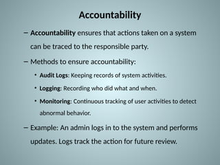 Accountability
– Accountability ensures that actions taken on a system
can be traced to the responsible party.
– Methods to ensure accountability:
• Audit Logs: Keeping records of system activities.
• Logging: Recording who did what and when.
• Monitoring: Continuous tracking of user activities to detect
abnormal behavior.
– Example: An admin logs in to the system and performs
updates. Logs track the action for future review.
 