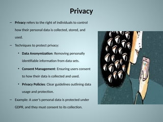 Privacy
– Privacy refers to the right of individuals to control
how their personal data is collected, stored, and
used.
– Techniques to protect privacy:
• Data Anonymization: Removing personally
identifiable information from data sets.
• Consent Management: Ensuring users consent
to how their data is collected and used.
• Privacy Policies: Clear guidelines outlining data
usage and protection.
– Example: A user’s personal data is protected under
GDPR, and they must consent to its collection.
 