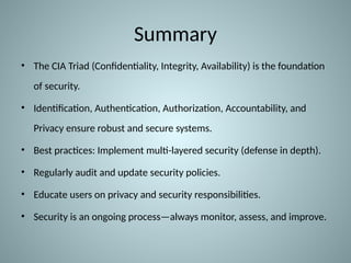 Summary
• The CIA Triad (Confidentiality, Integrity, Availability) is the foundation
of security.
• Identification, Authentication, Authorization, Accountability, and
Privacy ensure robust and secure systems.
• Best practices: Implement multi-layered security (defense in depth).
• Regularly audit and update security policies.
• Educate users on privacy and security responsibilities.
• Security is an ongoing process—always monitor, assess, and improve.
 