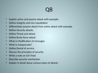 QB
• Explain active and passive attack with example.
• Define integrity and non repudiation
• Differentiate passive attack from active attack with example.
• Define Security attacks.
• Define Threat and attack.
• Define Brute-force attack
• What is Modification of messages
• What is masquerade?
• Define Denial of service.
• Discuss the principles of security
• Write a note on CIA Triad
• Describe security mechanism
• Explain in detail about various types of attacks
 