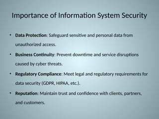 Importance of Information System Security
• Data Protection: Safeguard sensitive and personal data from
unauthorized access.
• Business Continuity: Prevent downtime and service disruptions
caused by cyber threats.
• Regulatory Compliance: Meet legal and regulatory requirements for
data security (GDPR, HIPAA, etc.).
• Reputation: Maintain trust and confidence with clients, partners,
and customers.
 