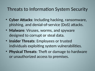 Threats to Information System Security
• Cyber Attacks: Including hacking, ransomware,
phishing, and denial-of-service (DoS) attacks.
• Malware: Viruses, worms, and spyware
designed to corrupt or steal data.
• Insider Threats: Employees or trusted
individuals exploiting system vulnerabilities.
• Physical Threats: Theft or damage to hardware
or unauthorized access to premises.
 