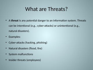 What are Threats?
• A threat is any potential danger to an information system. Threats
can be intentional (e.g., cyber-attacks) or unintentional (e.g.,
natural disasters).
• Examples:
• Cyber-attacks (hacking, phishing)
• Natural disasters (flood, fire)
• System malfunctions
• Insider threats (employees)
 
