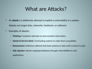 What are Attacks?
• An attack is a deliberate attempt to exploit a vulnerability in a system.
Attacks can target data, networks, hardware, or software.
• Examples of attacks:
– Phishing: Fraudulent attempts to steal sensitive information.
– Denial of Service (DoS): Overloading systems to make them unavailable.
– Ransomware: Malicious software that locks systems or data until a ransom is paid.
– SQL Injection: Attacks targeting databases through vulnerabilities in web
applications.
 