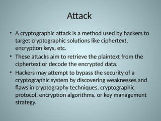 Attack
• A cryptographic attack is a method used by hackers to
target cryptographic solutions like ciphertext,
encryption keys, etc.
• These attacks aim to retrieve the plaintext from the
ciphertext or decode the encrypted data.
• Hackers may attempt to bypass the security of a
cryptographic system by discovering weaknesses and
flaws in cryptography techniques, cryptographic
protocol, encryption algorithms, or key management
strategy.
 