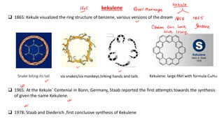 kekulene
❑ 1865: Kekule visualized the ring structure of benzene, various versions of the dream
❑ 1965: At the Kekule´ Centenial in Bonn, Germany, Staab reported the first attempts towards the synthesis
of given the name Kekulene.
❑ 1978: Staab and Diederich ,first conclusive synthesis of Kekulene
Snake biting its tail six snakes/six monkeys linking hands and tails Kekulene: large PAH with formula C48H24
 