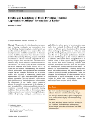 REVIEW ARTICLE
Beneﬁts and Limitations of Block Periodized Training
Approaches to Athletes’ Preparation: A Review
Vladimir B. Issurin1
Ó Springer International Publishing Switzerland 2015
Abstract The present review introduces innovative con-
cepts of training periodization and summarizes a large
body of ﬁndings characterizing their potential beneﬁts and
possible limitations. Evidence-based analysis of the tradi-
tional periodization model led to elaboration of alternative
versions of athletic preparation. These alternative versions
postulated the superiority of training programs with a high
concentration of selected workloads compared with tradi-
tionally designed plans directed at the concurrent devel-
opment of many athletic abilities at low/medium workload
concentration. The training cycles of highly concentrated
specialized workloads were coined ‘‘training blocks’’ by
experts and practitioners; correspondingly, the alternative
versions were termed ‘‘block periodized (BP) preparation
systems’’ by their presenters. Ultimately, two BP training
models were proposed: a concentrated unidirectional
training model (CU) and a multi-targeted BP approach to
athletes’ preparation. The ﬁrst innovative version postu-
lated administration of highly concentrated training means
for enhancement of one leading ﬁtness component,
whereas the second version proposed the development of
many targeted abilities within sequenced block mesocycles
containing a minimal number of compatible training
modalities. Both versions differ in their methodological
background, duration and content of training blocks, pos-
sibilities of providing multi-peak performances, and
applicability to various sports. In recent decades, many
studies have evaluated the effects of both BP training
versions in different sports. Examination of the training
effects producing by the CU model in combat and team
sports has found signiﬁcant gains in various ﬁtness esti-
mates but not in sport-speciﬁc performances. Similarly,
utilization of a CU program by elite swimmers did not lead
to substantial enhancement of their peak performances. In
contrast, studies of multi-targeted BP training programs
have revealed their distinct superiority compared with
traditional preparation in endurance, team, and dual sports,
and strength/power training and recreational athletes (28
studies). It is suggested that the CU training strategy suits
athletic disciplines demanding one ﬁtness component like
explosive strength in jumping performances. Unlike this
limitation, the multi-targeted BP system prompted a ben-
eﬁcial increase of speciﬁc preparedness in sports and dis-
ciplines in which peak performances require the
application of many targeted athletic abilities.
Key Points
The block periodized training approach is an
efﬁcient alternative to traditional training design.
The principal premise of block periodized programs
is the employment of highly concentrated training
workloads.
The block periodized approach has been proposed in
two variations: the concentrated unidirectional
design and the multi-targeted version of the block
training design.
& Vladimir B. Issurin
v_issurin@hotmail.com
1
Elite Sport Department, Wingate Institute,
42902 Netanya, Israel
123
Sports Med
DOI 10.1007/s40279-015-0425-5
 