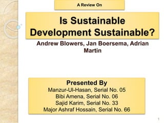 Is Sustainable
Development Sustainable?
Andrew Blowers, Jan Boersema, Adrian
Martin
1
Presented By
Manzur-Ul-Hasan, Serial No. 05
Bibi Amena, Serial No. 06
Sajid Karim, Serial No. 33
Major Ashraf Hossain, Serial No. 66
A Review On
 
