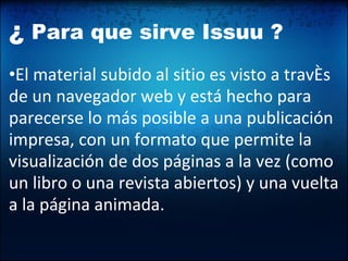 ¿  Para que sirve Issuu ? • El material subido al sitio es visto a través de un navegador web y está hecho para parecerse lo más posible a una publicación impresa, con un formato que permite la visualización de dos páginas a la vez (como un libro o una revista abiertos) y una vuelta a la página animada.  