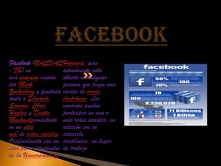 Facebook (NASDAQ Harvard, pero
: FB) es               actualmente está
una empresa creada abierto a cualquier
por Mark               persona que tenga una
Zuckerberg y fundada cuenta de correo
junto a Eduardo        electrónico. Los
Saverin, Chris         usuarios pueden
Hughes y Dustin        participar en una o
Moskovitzconsistente más redes sociales, en
en un sitio            relación con su
web de redes sociales. situación
Originalmente era un académica, su lugar
sitio para estudiantes de trabajo
de la Universidad de
 