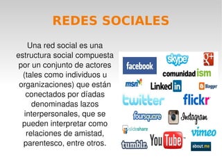 REDES SOCIALES
        Una red social es una 
    estructura social compuesta 
     por un conjunto de actores 
      (tales como individuos u 
     organizaciones) que están 
       conectados por díadas 
         denominadas lazos 
      interpersonales, que se 
      pueden interpretar como 
       relaciones de amistad, 
      parentesco, entre otros.
                               
 