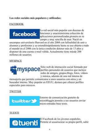 Las redes sociales más populares y utilizadas:
FACEBOOK
La red social más popular con decenas de
funciones y unaextensísima colección de
aplicaciones personalizadas,pionera en su
campo y muy sencilla de usar. Nació en
uncampus universitario Harvard en el año 2004 con lafinalidad de unir a
alumnos y profesores y se extendiórápidamente hasta su uso abierto a todo
el mundo en el 2006 con la única condición detener más de 13 años y
disponer de una cuenta e-mail válida. Actualmente tiene másde 200
millones de usuarios.
MYSPACE
Sitio web de interacción social formado por
perfiles personales de usuarios que incluye
redes de amigos, grupos,blogs, fotos, vídeos
y música, además de una red interna de
mensajería que permite comunicarse a unos usuarios con otros y un
buscador interno. Muy popular en EEUU, destaca por ofrecer perfiles
especiales para músicos.
TWITTER
Entorno de comunicación gratuito de
microbloggin permite a sus usuarios enviar
micro-entradas base texto.
TUENTI
El Facebook de los jóvenes españoles.
Permite al usuariocrear su propio perfil, subir
4