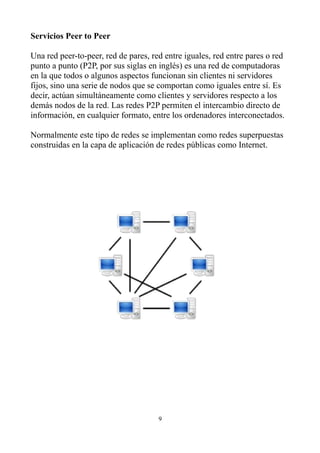 Servicios Peer to Peer
Una red peer-to-peer, red de pares, red entre iguales, red entre pares o red
punto a punto (P2P, por sus siglas en inglés) es una red de computadoras
en la que todos o algunos aspectos funcionan sin clientes ni servidores
fijos, sino una serie de nodos que se comportan como iguales entre sí. Es
decir, actúan simultáneamente como clientes y servidores respecto a los
demás nodos de la red. Las redes P2P permiten el intercambio directo de
información, en cualquier formato, entre los ordenadores interconectados.
Normalmente este tipo de redes se implementan como redes superpuestas
construidas en la capa de aplicación de redes públicas como Internet.
9