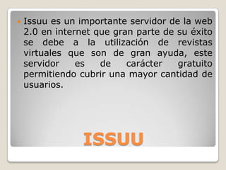 ISSUU
 Issuu es un importante servidor de la web
2.0 en internet que gran parte de su éxito
se debe a la utilización de revistas
virtuales que son de gran ayuda, este
servidor es de carácter gratuito
permitiendo cubrir una mayor cantidad de
usuarios.
 
