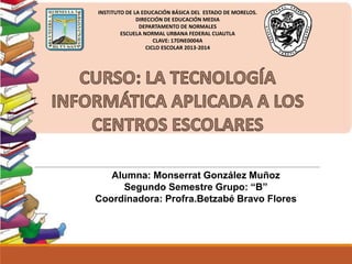 INSTITUTO DE LA EDUCACIÓN BÁSICA DEL ESTADO DE MORELOS.
DIRECCIÓN DE EDUCACIÓN MEDIA
DEPARTAMENTO DE NORMALES
ESCUELA NORMAL URBANA FEDERAL CUAUTLA
CLAVE: 17DNE0004A
CICLO ESCOLAR 2013-2014
Alumna: Monserrat González Muñoz
Segundo Semestre Grupo: “B”
Coordinadora: Profra.Betzabé Bravo Flores
 