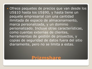 Prizmshare
 Ofrece paquetes de precios que van desde los
US$10 hasta los US$90, y hasta tiene un
paquete empresarial con una cantidad
ilimitada de espacio de almacenamiento,
marca personalizada, y un dominio
personalizado. Incluye otras características,
como cuentas externas de clientes,
herramientas de gestión de proyectos, y
copias de seguridad de datos fuera del sitio
diariamente, pero no se limita a estas.
 