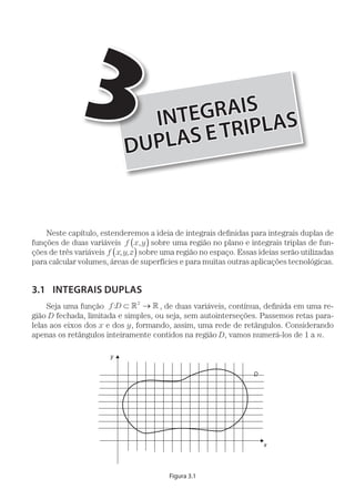 INTEGRAIS
DUPLAS ETRIPLAS
3
Neste capítulo, estenderemos a ideia de integrais definidas para integrais duplas de
funções de duas variáveis f x y,( ) sobre uma região no plano e integrais triplas de fun-
ções de três variáveis f x,y,z( ) sobre uma região no espaço. Essas ideias serão utilizadas
para calcular volumes, áreas de superfícies e para muitas outras aplicações tecnológicas.
3.1	 INTEGRAIS DUPLAS
Seja uma função f D: ⊂ → 2
, de duas variáveis, contínua, definida em uma re-
gião D fechada, limitada e simples, ou seja, sem autointerseções. Passemos retas para-
lelas aos eixos dos x e dos y, formando, assim, uma rede de retângulos. Considerando
apenas os retângulos inteiramente contidos na região D, vamos numerá-los de 1 a n.
D
x
y
Figura 3.1
 
