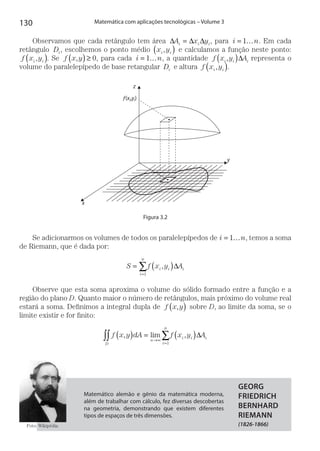 130 Matemática com aplicações tecnológicas – Volume 3
Observamos que cada retângulo tem área ∆ ∆ ∆A x yi i i= , para i n= …1 . Em cada
retângulo Di, escolhemos o ponto médio x yi i,( ) e calculamos a função neste ponto:
f x yi i,( ). Se f x y,( )≥ 0, para cada i n= …1 , a quantidade f x y Ai i i,( )∆ representa o
volume do paralelepípedo de base retangular Di e altura f x yi i, .( )
z
ƒ(xi,yi)
x
y
Figura 3.2
Se adicionarmos os volumes de todos os paralelepípedos de i n= 1 , temos a soma
de Riemann, que é dada por:
S f x y A
i
n
i i i= ( )
=
∑1
, ∆
Observe que esta soma aproxima o volume do sólido formado entre a função e a
região do plano D. Quanto maior o número de retângulos, mais próximo do volume real
estará a soma. Definimos a integral dupla de f x y,( ) sobre D, ao limite da soma, se o
limite existir e for finito:
f x y dA f x y A
D
n
i
n
i i i∫∫ ∑( ) = ( )→∞
=
, lim ,
1
∆
Matemático alemão e gênio da matemática moderna,
além de trabalhar com cálculo, fez diversas descobertas
na geometria, demonstrando que existem diferentes
tipos de espaços de três dimensões.
GEORG
FRIEDRICH
BERNHARD
RIEMANN
(1826-1866)Foto: Wikipédia.
 