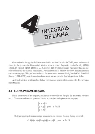 INTEGRAIS
DE LINHA
4
O estudo das integrais de linha teve início no final do século XVIII, com o desenvol-
vimento da geometria diferencial. Muitos nomes, como Augustin Louis Cauchy (1789-
1857), F. Frenet (1816-1888) e J. A. Serret (1819-1885) foram fundamentais ao de-
senvolvimento do cálculo nesta área. Particularmente, Frenet e Serret descreveram as
curvas no espaço. Não podemos deixar de mencionar as contribuições de Carl Friedrich
Gauss (1777-1855), que foram fundamentais para o estudo das integrais de linha.
Antes de definir a integral de linha, precisamos apresentar o conceito de curva pa-
rametrizada.
4.1	 CURVA PARAMETRIZADA
Dada uma curva C no espaço, podemos escrevê-la em função de um certo parâme-
tro t. Chamamos de curva parametrizada ao conjunto de pontos do espaço:
x x t
y y t
z z t
t I
= ( )
= ( )
= ( )
∈ ⊂





para 
Outra maneira de representar uma curva no espaço é a sua forma vetorial:
C r t x t i y t j z t k:
   
( ) = ( ) + ( ) + ( ) , para t I∈ ⊂ 
 