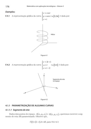 176 Matemática com aplicações tecnológicas – Volume 3
Exemplos:
E 4.1  A representação gráfica da curva
x t
y t
z t
t
=
=
=
∈[ ]





cos
,sen 0 2π é dada por:
Hélice
Figura 4.1
E 4.2  A representação gráfica da curva
x t
y t
z t
t
= +
=
= −
∈[ ]





2 1
2
0 6, é dada por:
x
y
z
Segmento de reta
no espaço
Figura 4.2
4.1.1	 PARAMETRIZAÇÃO DE ALGUMAS CURVAS
4.1.1.1	 Segmento de reta
Dados dois pontos do espaço, A x y z0 0 0, ,( ) e B x y z1 1 1, ,( ), queremos escrever o seg-
mento de reta AB parametrizado. Observe que,

r t t A tB( ) = −( ) +1 , para 0 1≤ ≤t
 
