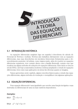 INTRODUÇÃO
ÀTEORIA
DAS EQUAÇÕES
DIFERENCIAIS
5
5.1	 INTRODUÇÃO HISTÓRICA
As equações diferenciais surgiram logo em seguida à descoberta do cálculo di-
ferencial de Newton e Leibniz. Newton não trabalhou diretamente com as equações
diferenciais, mas suas descobertas em mecânica forneceram ferramentas para o de-
senvolvimento posterior. Já Leibniz, como viajava muito, além de resolver as equações
diferencias separáveis, teve contato direto com a família Bernoulli, contato esse que
resultou em alguns métodos de soluções de equações diferencias. Esse início se deu no
século XVII, e até hoje a matemática moderna continua ampliando o estudo de equações
diferenciais, bem como suas aplicações em áreas tão diversas quanto se imagina.
Vamos apresentar, neste capítulo, alguns conceitos básicos para o estudo das equa-
ções diferenciais, alguns métodos de resolução e exemplificar com algumas aplicações.
5.2	 EQUAÇÃO DIFERENCIAL
Uma equação diferencial é uma igualdade que envolve uma função incógnita e suas
derivadas ou diferenciais de uma ou mais variáveis dependentes.
Exemplos:
E 5.1 
dy
dx
x= +5 3
E 5.2  y y y′′ ′− + =3 5 0
 